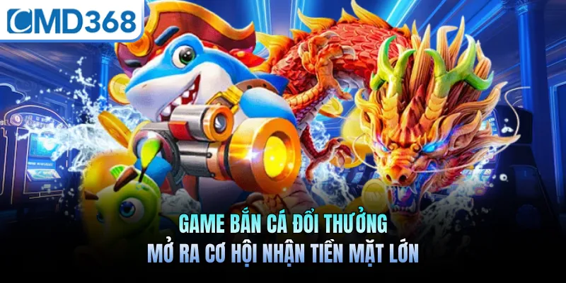 Game Bắn Cá Đổi Thưởng Mở Ra Cơ Hội Nhận Tiền Mặt Lớn