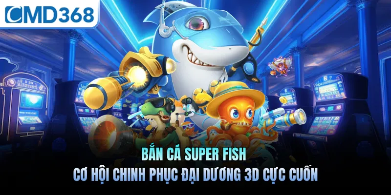 Bắn Cá Super Fish - Cơ Hội Chinh Phục Đại Dương 3D Cực Cuốn